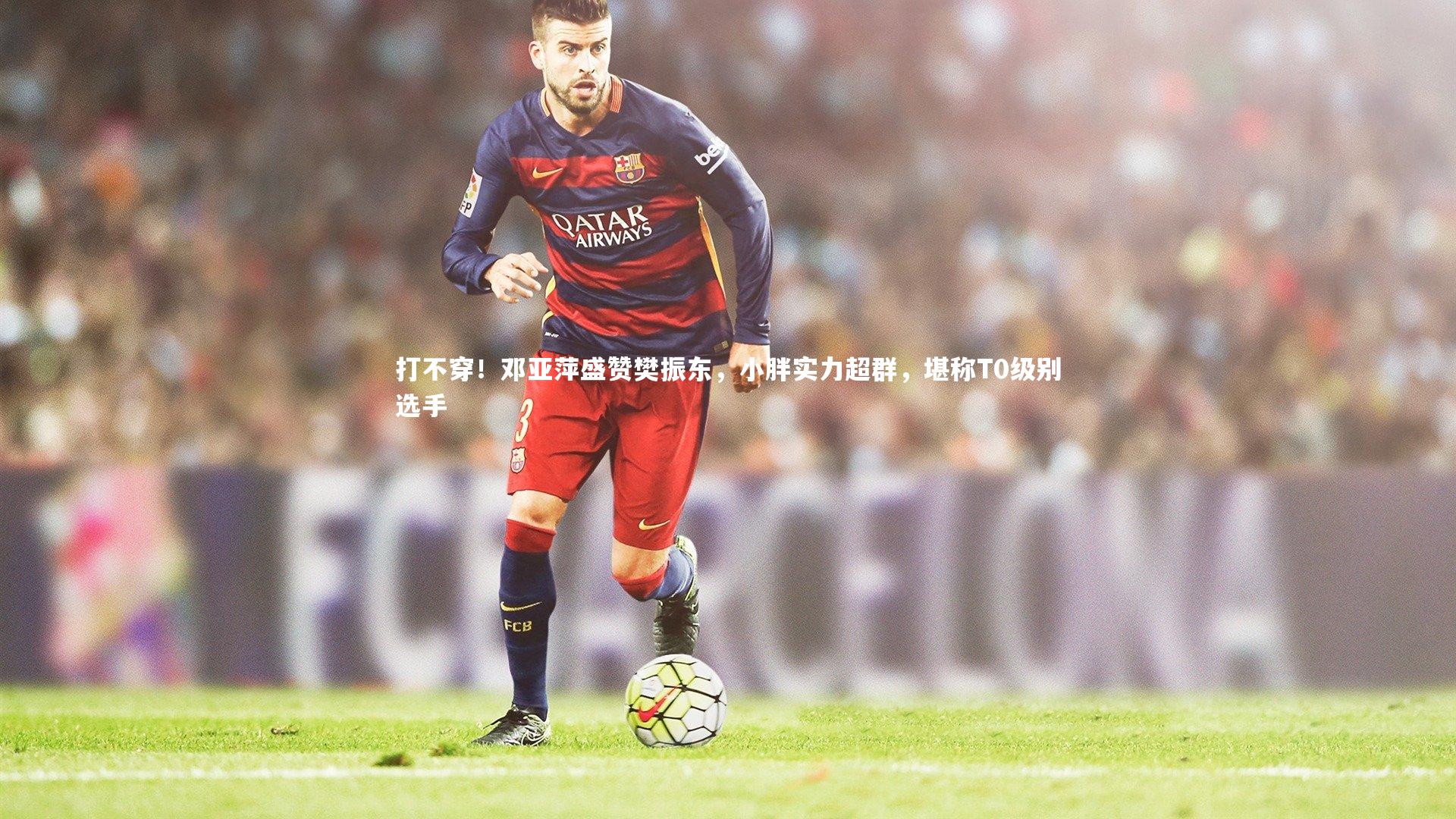 j9九游会官网登录_打不穿！邓亚萍盛赞樊振东，小胖实力超群，堪称T0级别选手